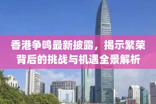 香港争鸣最新披露，揭示繁荣背后的挑战与机遇全景解析
