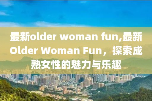 最新older woman fun,最新Older Woman Fun，探索成熟女性的魅力与乐趣