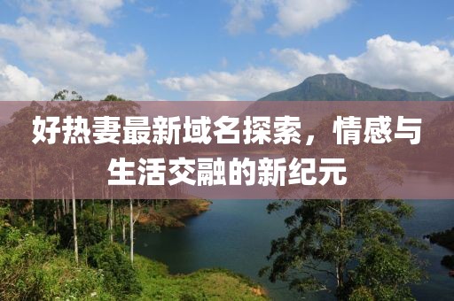 好热妻最新域名探索，情感与生活交融的新纪元
