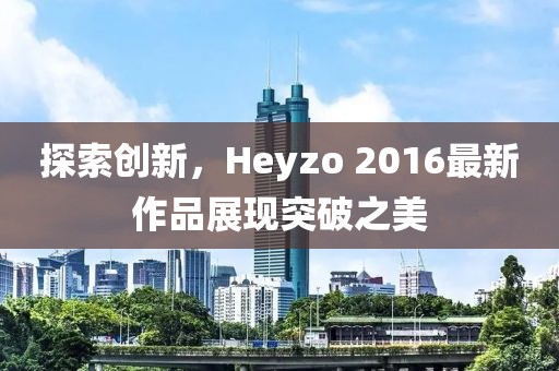 探索创新，Heyzo 2016最新作品展现突破之美