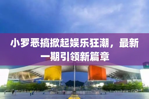 小罗恶搞掀起娱乐狂潮，最新一期引领新篇章