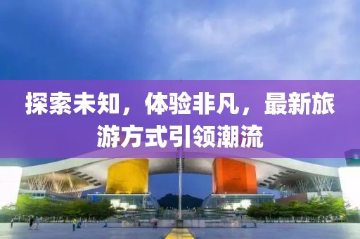 探索未知，体验非凡，最新旅游方式引领潮流
