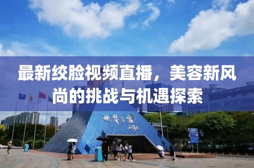 最新绞脸视频直播，美容新风尚的挑战与机遇探索