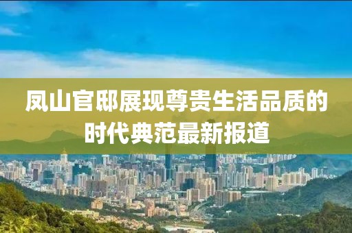 凤山官邸展现尊贵生活品质的时代典范最新报道