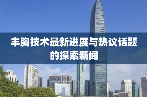 丰胸技术最新进展与热议话题的探索新闻