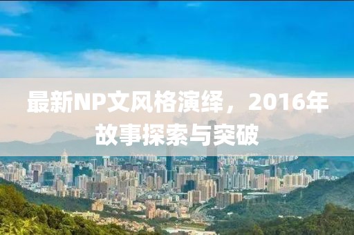 最新NP文风格演绎，2016年故事探索与突破
