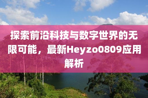 探索前沿科技与数字世界的无限可能，最新Heyzo0809应用解析