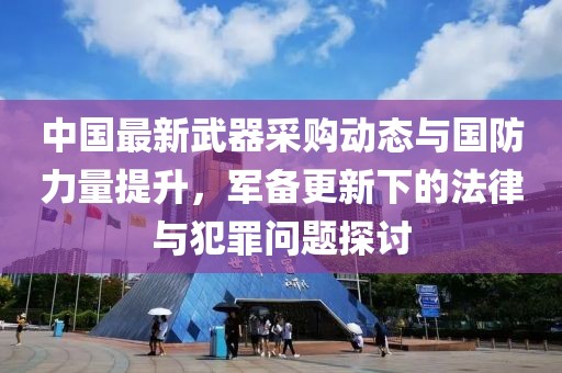 中国最新武器采购动态与国防力量提升，军备更新下的法律与犯罪问题探讨