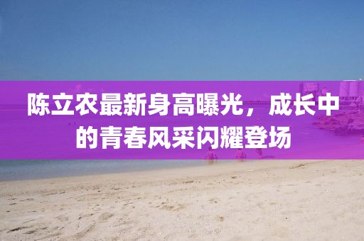 陈立农最新身高曝光，成长中的青春风采闪耀登场