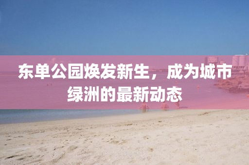 东单公园焕发新生，成为城市绿洲的最新动态