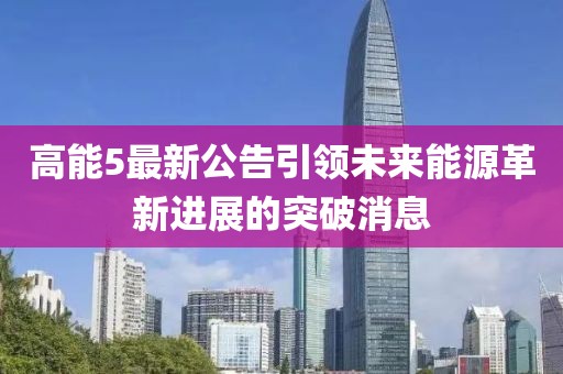 高能5最新公告引领未来能源革新进展的突破消息