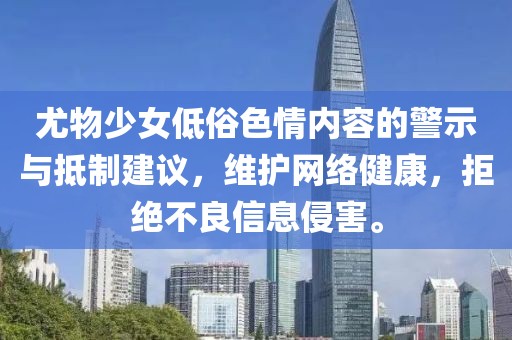 尤物少女低俗色情内容的警示与抵制建议，维护网络健康，拒绝不良信息侵害。
