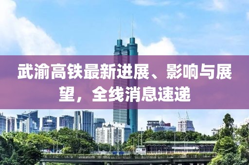 武渝高铁最新进展、影响与展望，全线消息速递