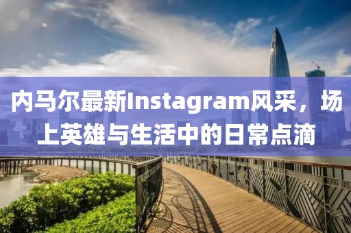 内马尔最新Instagram风采，场上英雄与生活中的日常点滴