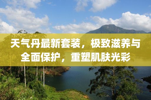 天气丹最新套装，极致滋养与全面保护，重塑肌肤光彩