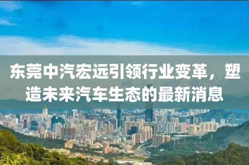 东莞中汽宏远引领行业变革，塑造未来汽车生态的最新消息