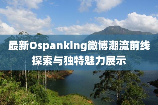 最新Ospanking微博潮流前线探索与独特魅力展示