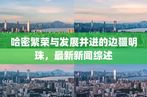哈密繁荣与发展并进的边疆明珠，最新新闻综述