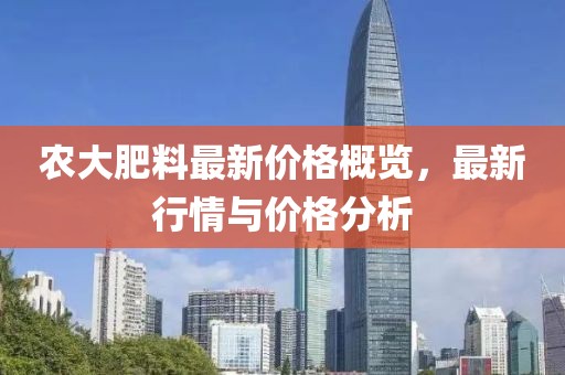 农大肥料最新价格概览，最新行情与价格分析