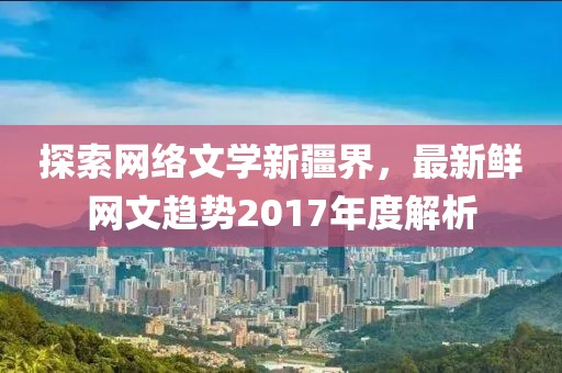 探索网络文学新疆界，最新鲜网文趋势2017年度解析