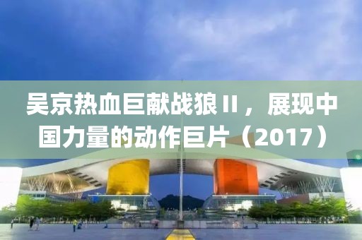 吴京热血巨献战狼Ⅱ，展现中国力量的动作巨片（2017）