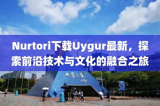 Nurtori下载Uygur最新，探索前沿技术与文化的融合之旅