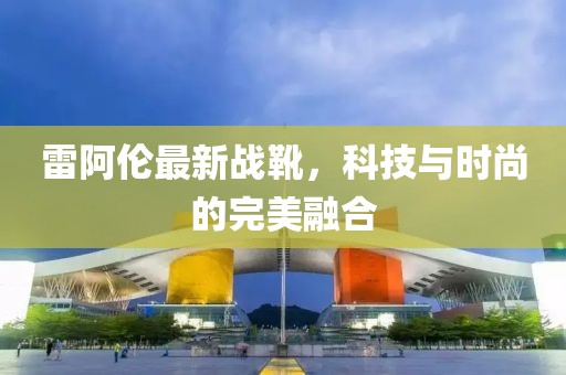 雷阿伦最新战靴，科技与时尚的完美融合