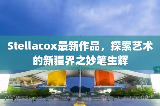 Stellacox最新作品，探索艺术的新疆界之妙笔生辉