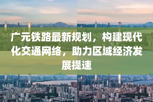广元铁路最新规划，构建现代化交通网络，助力区域经济发展提速