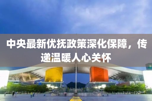 中央最新优抚政策深化保障，传递温暖人心关怀