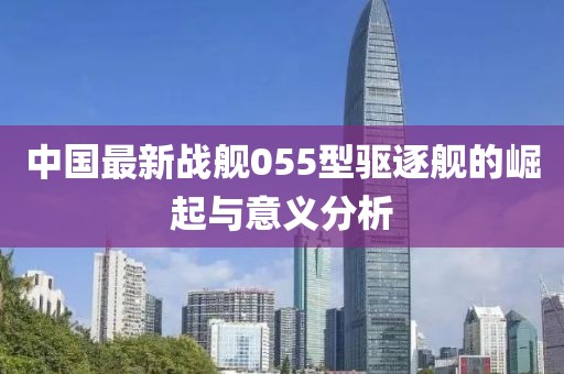 中国最新战舰055型驱逐舰的崛起与意义分析