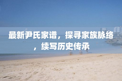 最新尹氏家谱，探寻家族脉络，续写历史传承