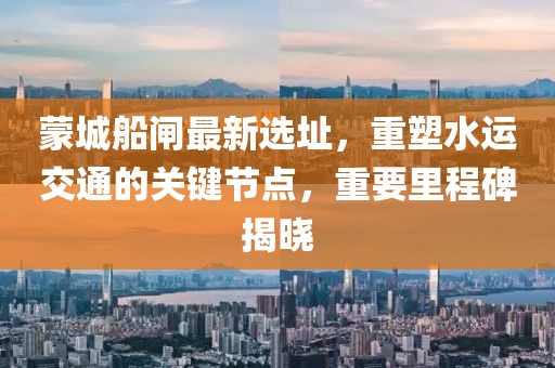 蒙城船闸最新选址，重塑水运交通的关键节点，重要里程碑揭晓