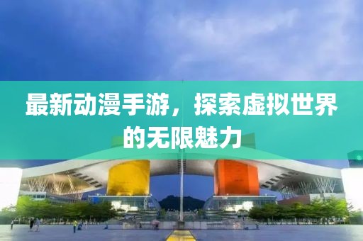 最新动漫手游，探索虚拟世界的无限魅力