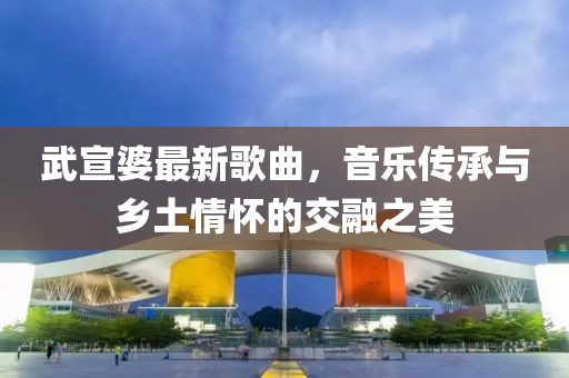 武宣婆最新歌曲，音乐传承与乡土情怀的交融之美