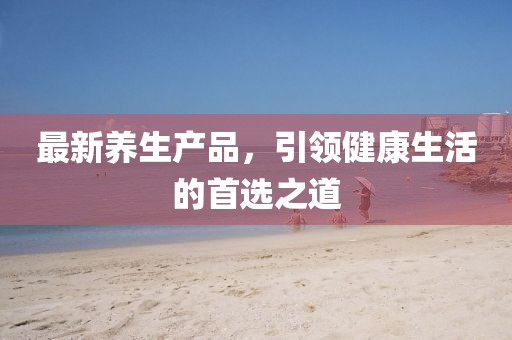 最新养生产品，引领健康生活的首选之道