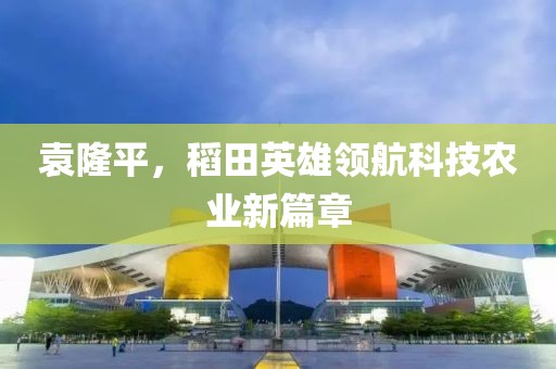 袁隆平，稻田英雄领航科技农业新篇章