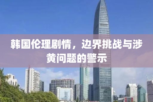 韩国伦理剧情，边界挑战与涉黄问题的警示
