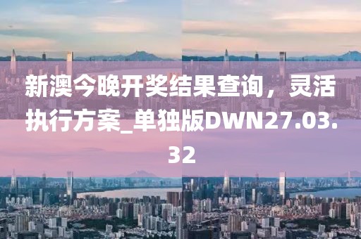 新澳今晚开奖结果查询，灵活执行方案_单独版DWN27.03.32