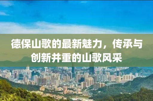 德保山歌的最新魅力，传承与创新并重的山歌风采