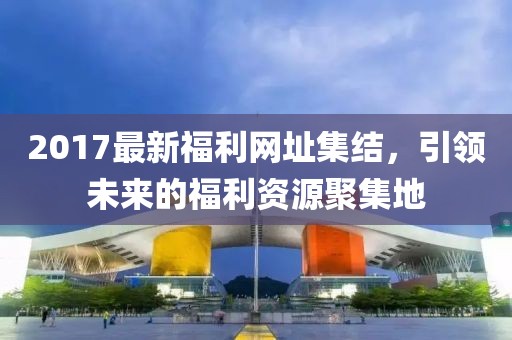 2017最新福利网址集结，引领未来的福利资源聚集地