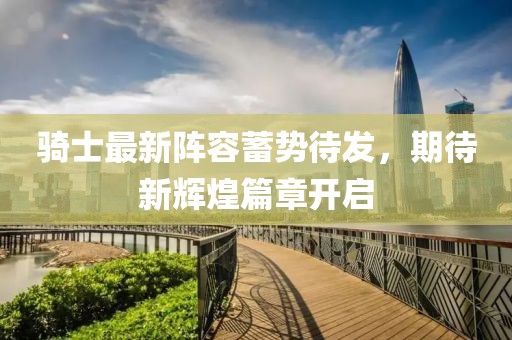 骑士最新阵容蓄势待发，期待新辉煌篇章开启