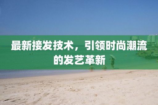 最新接发技术，引领时尚潮流的发艺革新