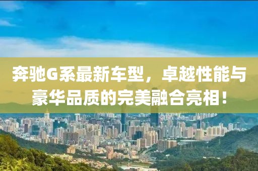 奔驰G系最新车型，卓越性能与豪华品质的完美融合亮相！