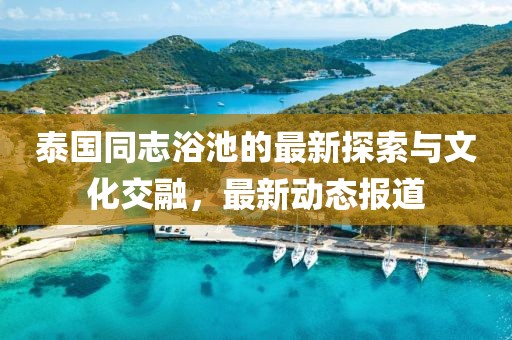 泰国同志浴池的最新探索与文化交融，最新动态报道