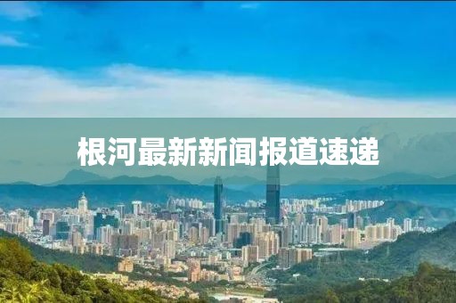 根河最新新闻报道速递