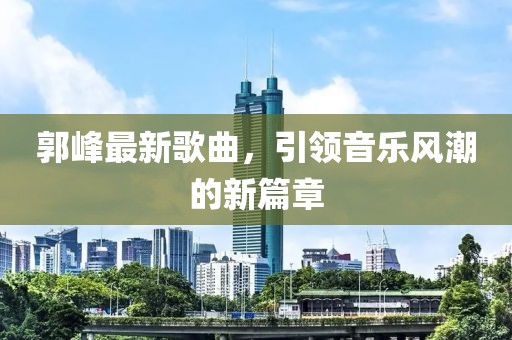 郭峰最新歌曲，引领音乐风潮的新篇章