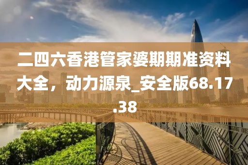 二四六香港管家婆期期准资料大全，动力源泉_安全版68.17.38