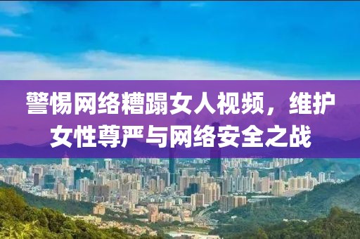 警惕网络糟蹋女人视频，维护女性尊严与网络安全之战