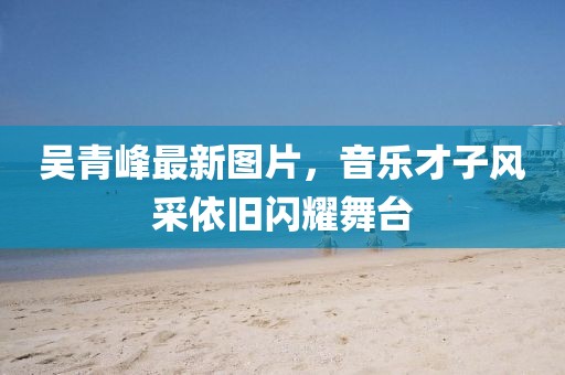 吴青峰最新图片，音乐才子风采依旧闪耀舞台